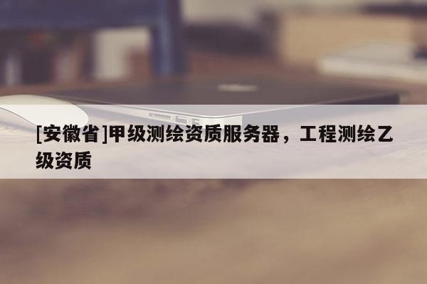 [安徽省]甲级测绘资质服务器，工程测绘乙级资质