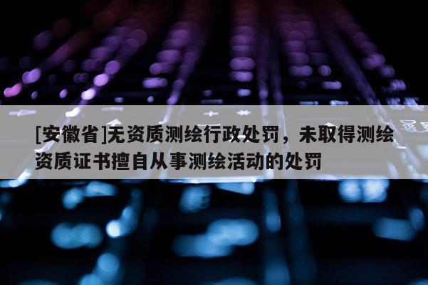 [安徽省]无资质测绘行政处罚，未取得测绘资质证书擅自从事测绘活动的处罚