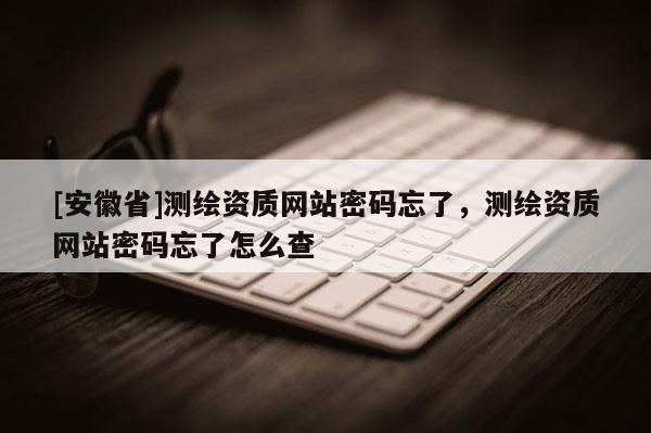 [安徽省]测绘资质网站密码忘了，测绘资质网站密码忘了怎么查