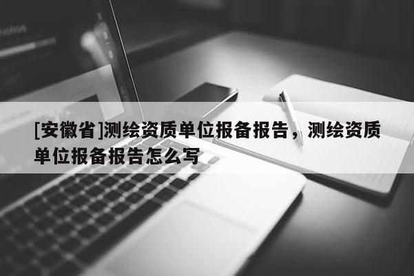 [安徽省]测绘资质单位报备报告，测绘资质单位报备报告怎么写