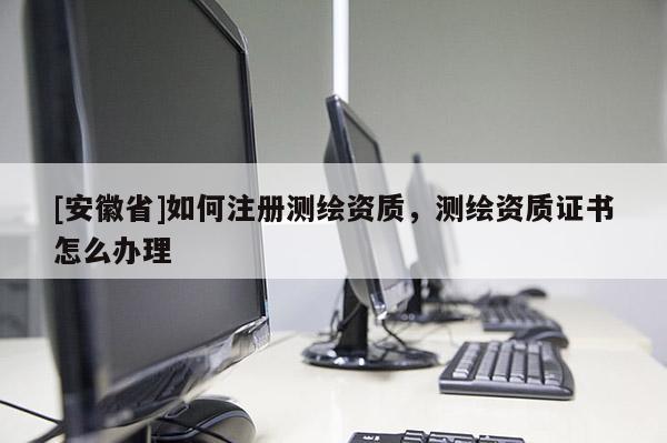 [安徽省]如何注册测绘资质，测绘资质证书怎么办理