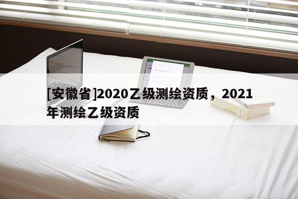 [安徽省]2020乙级测绘资质，2021年测绘乙级资质