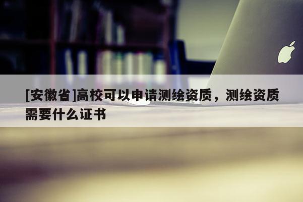 [安徽省]高校可以申请测绘资质，测绘资质需要什么证书