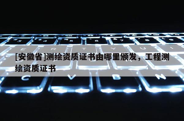 [安徽省]测绘资质证书由哪里颁发，工程测绘资质证书