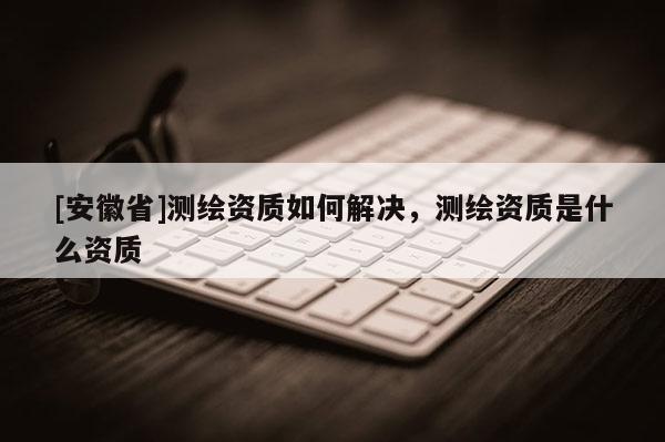 [安徽省]测绘资质如何解决，测绘资质是什么资质