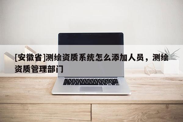 [安徽省]测绘资质系统怎么添加人员，测绘资质管理部门