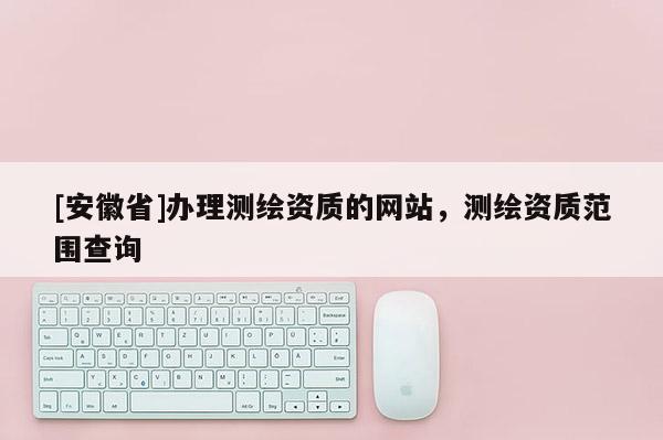 [安徽省]办理测绘资质的网站，测绘资质范围查询