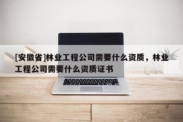 [安徽省]林业工程公司需要什么资质，林业工程公司需要什么资质证书
