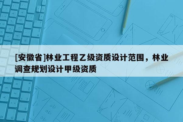 [安徽省]林业工程乙级资质设计范围，林业调查规划设计甲级资质