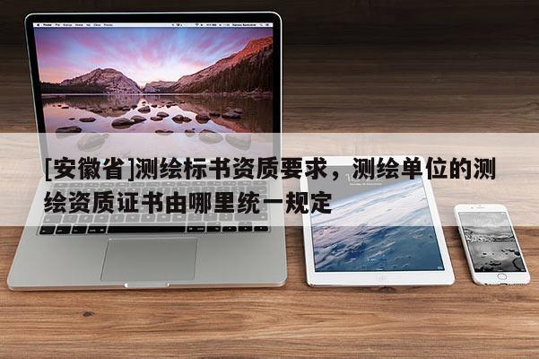 [安徽省]测绘标书资质要求，测绘单位的测绘资质证书由哪里统一规定