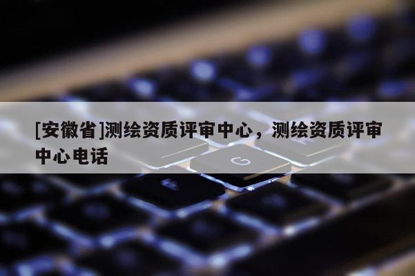[安徽省]测绘资质评审中心，测绘资质评审中心电话