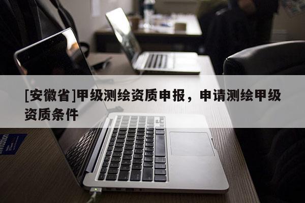 [安徽省]甲级测绘资质申报，申请测绘甲级资质条件
