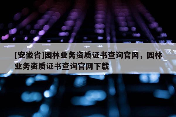 [安徽省]园林业务资质证书查询官网，园林业务资质证书查询官网下载