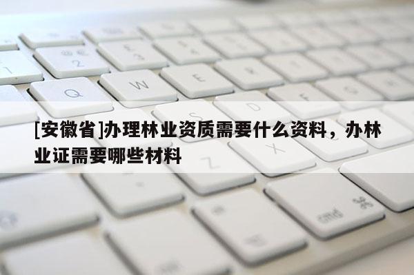 [安徽省]办理林业资质需要什么资料，办林业证需要哪些材料