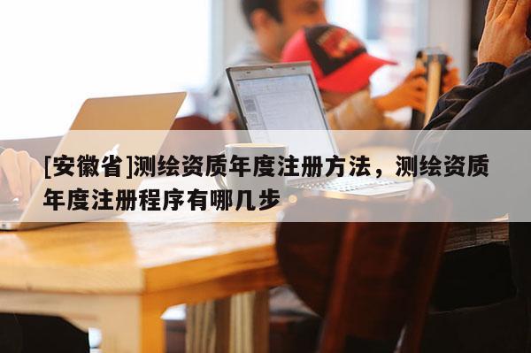 [安徽省]测绘资质年度注册方法，测绘资质年度注册程序有哪几步