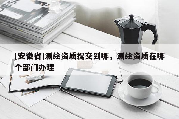 [安徽省]测绘资质提交到哪，测绘资质在哪个部门办理