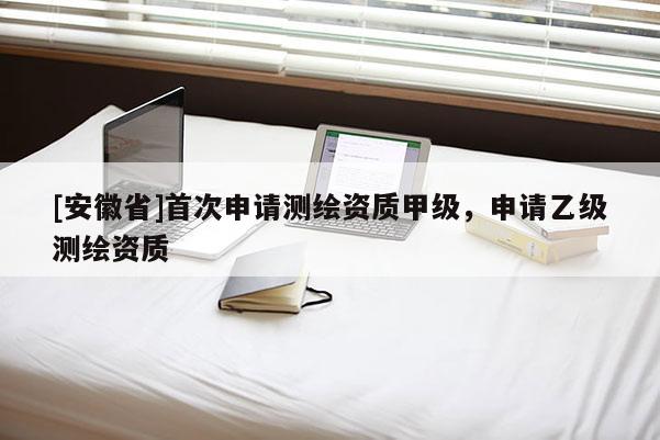 [安徽省]首次申请测绘资质甲级，申请乙级测绘资质