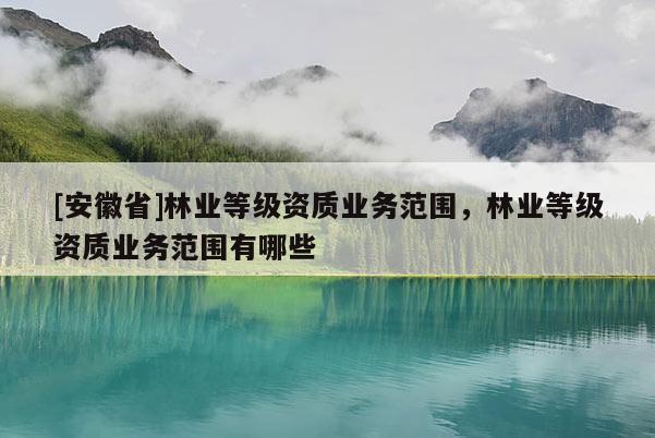 [安徽省]林业等级资质业务范围，林业等级资质业务范围有哪些