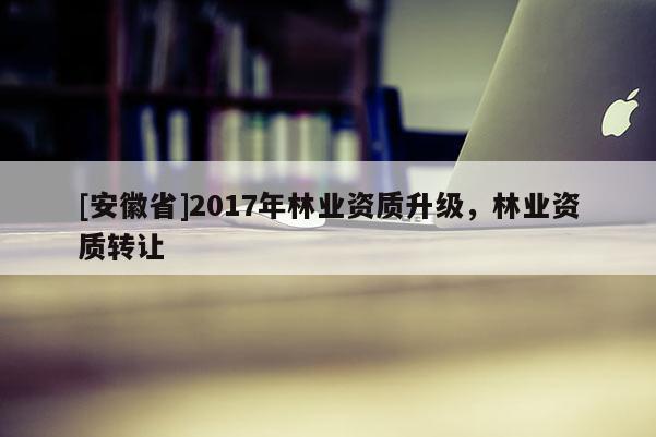 [安徽省]2017年林业资质升级，林业资质转让
