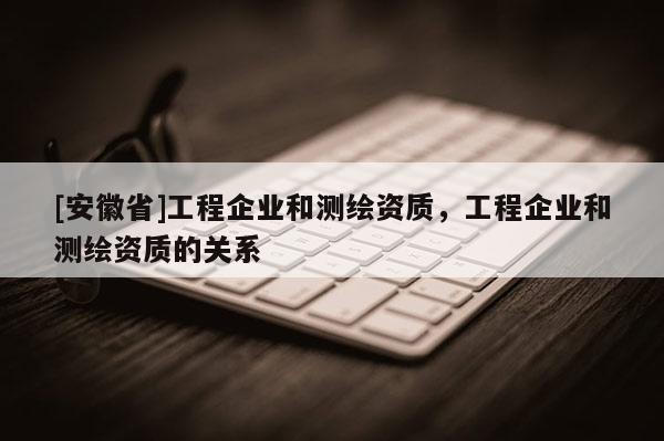[安徽省]工程企业和测绘资质，工程企业和测绘资质的关系