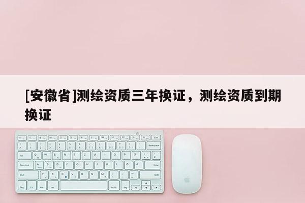 [安徽省]测绘资质三年换证，测绘资质到期换证