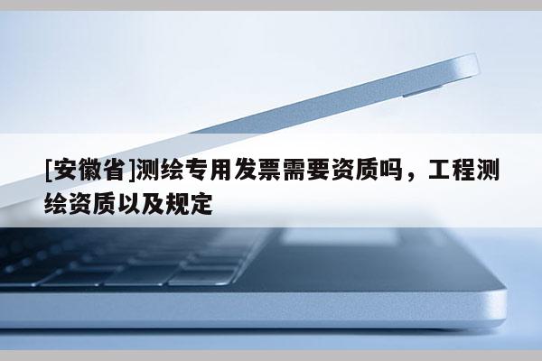 [安徽省]测绘专用发票需要资质吗，工程测绘资质以及规定
