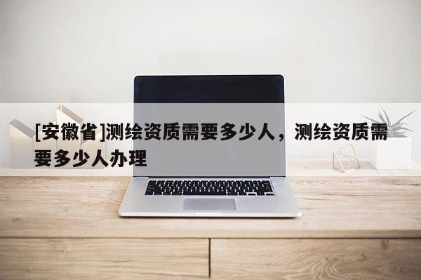 [安徽省]测绘资质需要多少人，测绘资质需要多少人办理