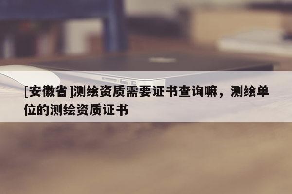 [安徽省]测绘资质需要证书查询嘛，测绘单位的测绘资质证书