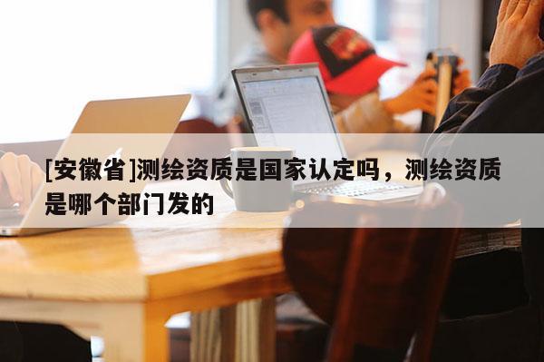 [安徽省]测绘资质是国家认定吗，测绘资质是哪个部门发的