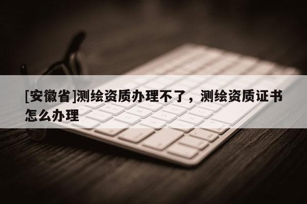 [安徽省]测绘资质办理不了，测绘资质证书怎么办理