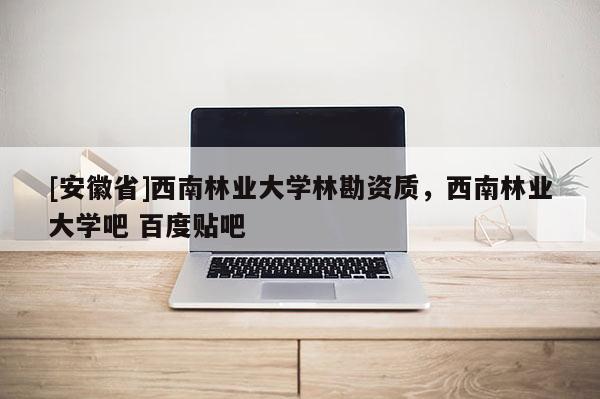 [安徽省]西南林业大学林勘资质，西南林业大学吧 百度贴吧