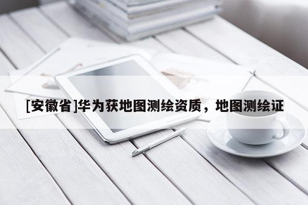 [安徽省]华为获地图测绘资质，地图测绘证