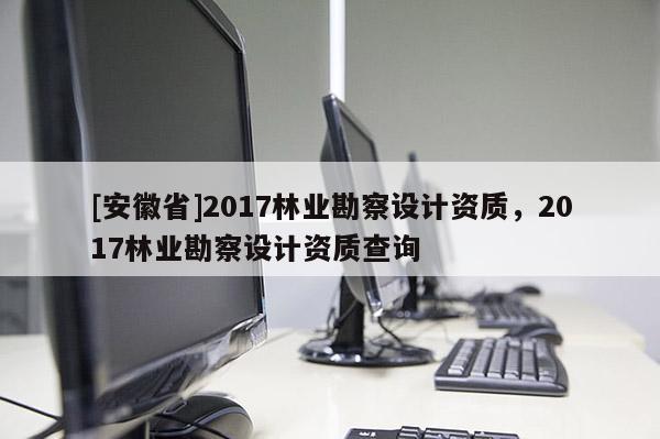 [安徽省]2017林业勘察设计资质，2017林业勘察设计资质查询