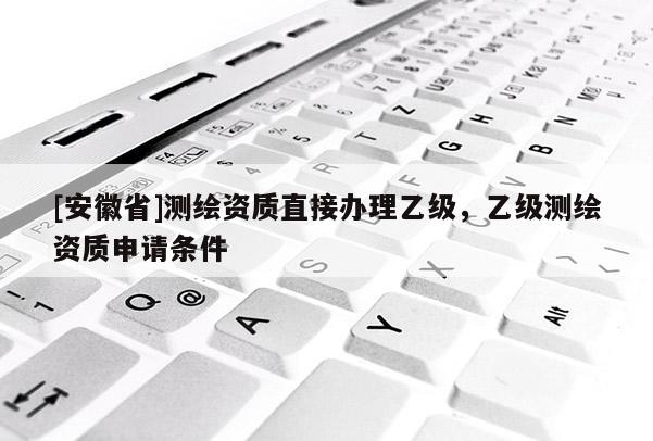 [安徽省]测绘资质直接办理乙级，乙级测绘资质申请条件