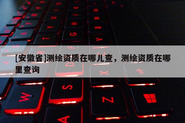 [安徽省]测绘资质在哪儿查，测绘资质在哪里查询