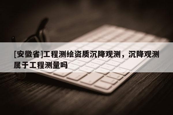 [安徽省]工程测绘资质沉降观测，沉降观测属于工程测量吗