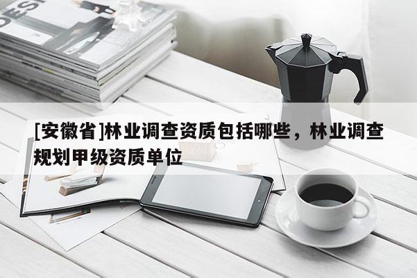 [安徽省]林业调查资质包括哪些，林业调查规划甲级资质单位