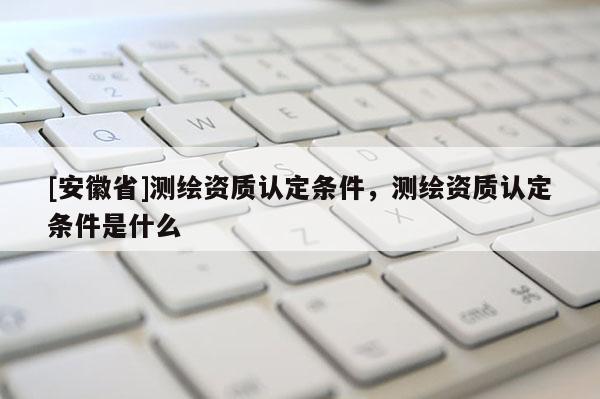 [安徽省]测绘资质认定条件，测绘资质认定条件是什么