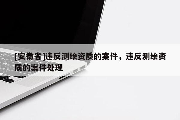 [安徽省]违反测绘资质的案件，违反测绘资质的案件处理