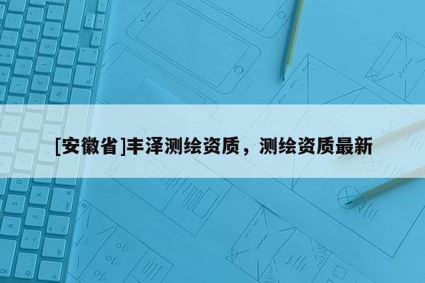 [安徽省]丰泽测绘资质，测绘资质最新