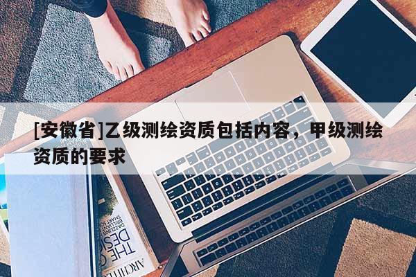 [安徽省]乙级测绘资质包括内容，甲级测绘资质的要求