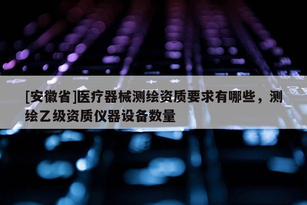 [安徽省]医疗器械测绘资质要求有哪些，测绘乙级资质仪器设备数量