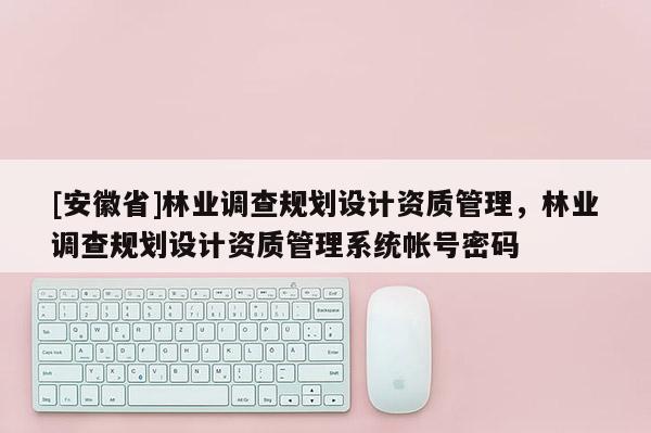 [安徽省]林业调查规划设计资质管理，林业调查规划设计资质管理系统帐号密码