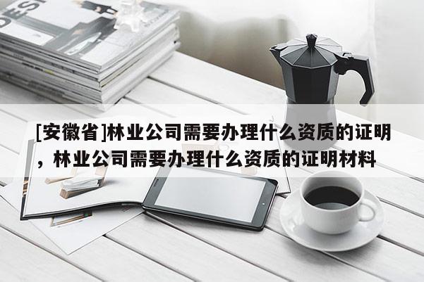 [安徽省]林业公司需要办理什么资质的证明，林业公司需要办理什么资质的证明材料