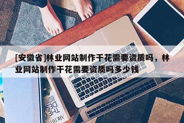 [安徽省]林业网站制作干花需要资质吗，林业网站制作干花需要资质吗多少钱