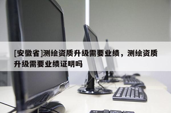 [安徽省]测绘资质升级需要业绩，测绘资质升级需要业绩证明吗