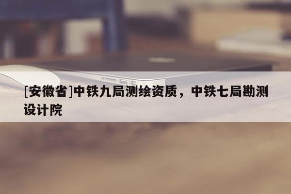 [安徽省]中铁九局测绘资质，中铁七局勘测设计院