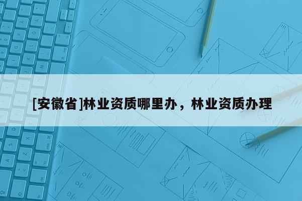 [安徽省]林业资质哪里办，林业资质办理