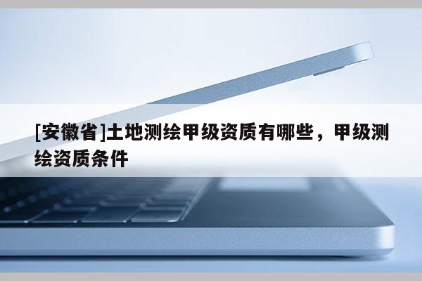 [安徽省]土地测绘甲级资质有哪些，甲级测绘资质条件