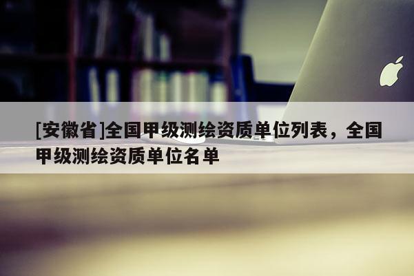 [安徽省]全国甲级测绘资质单位列表，全国甲级测绘资质单位名单